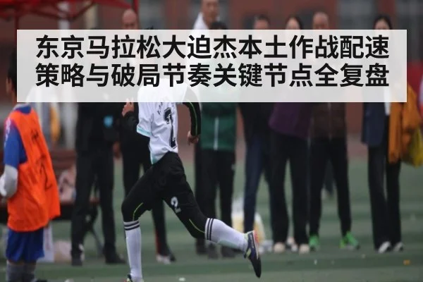 东京马拉松大迫杰本土作战配速策略与破局节奏关键节点全复盘