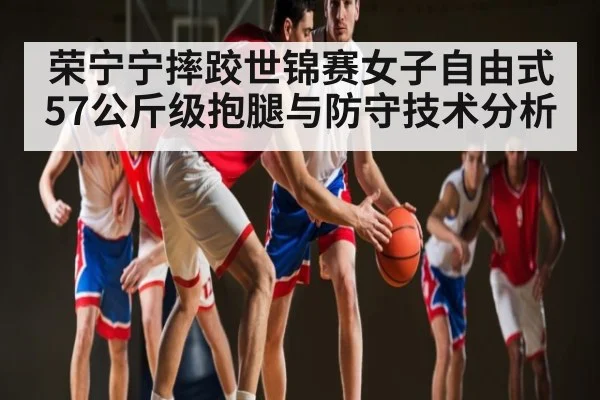 荣宁宁摔跤世锦赛女子自由式57公斤级抱腿与防守技术分析
